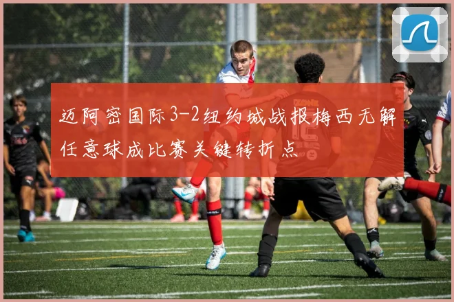 迈阿密国际3-2纽约城战报梅西无解任意球成比赛关键转折点