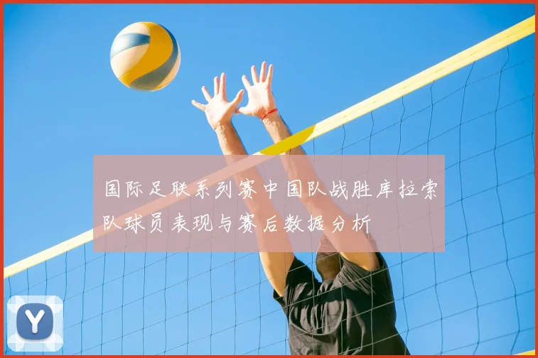 国际足联系列赛中国队战胜库拉索队球员表现与赛后数据分析